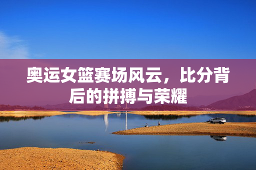 奥运女篮赛场风云，比分背后的拼搏与荣耀