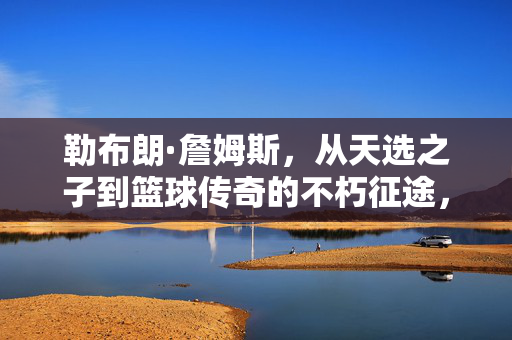 勒布朗·詹姆斯，从天选之子到篮球传奇的不朽征途，勒布朗·詹姆斯，从天选之子到篮球传奇的不朽征途