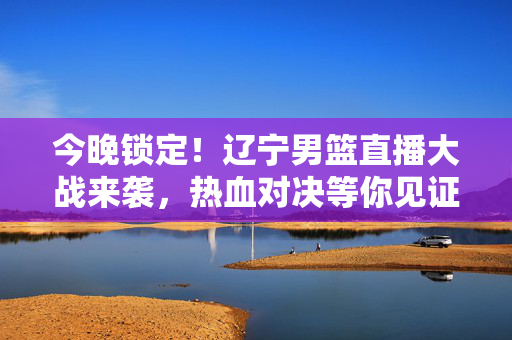 今晚锁定！辽宁男篮直播大战来袭，热血对决等你见证，今晚锁定！辽宁男篮直播热血对决