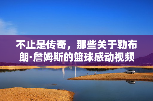 不止是传奇，那些关于勒布朗·詹姆斯的篮球感动视频，为何让我们热泪盈眶？