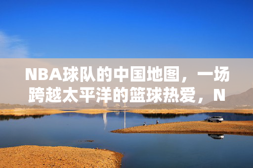 NBA球队的中国地图，一场跨越太平洋的篮球热爱，NBA球队的中国地图，跨越太平洋的篮球热爱