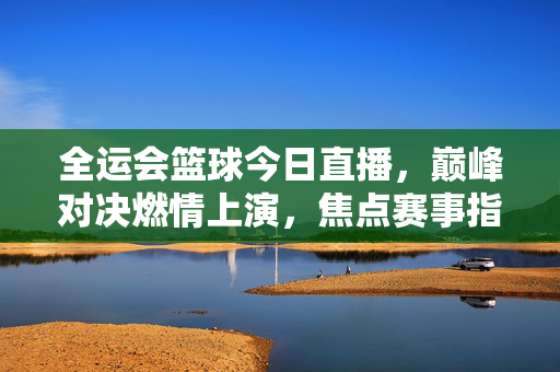 全运会篮球今日直播，巅峰对决燃情上演，焦点赛事指南速览，全运会篮球今日直播，巅峰对决，焦点赛事指南