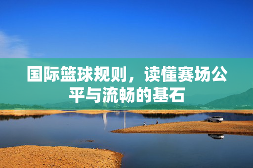 国际篮球规则，读懂赛场公平与流畅的基石