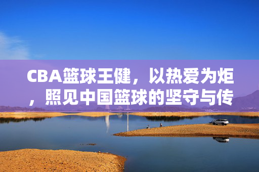 CBA篮球王健，以热爱为炬，照见中国篮球的坚守与传承，热爱为炬，王健照见中国篮球坚守与传承