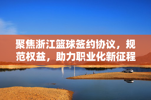 聚焦浙江篮球签约协议，规范权益，助力职业化新征程，浙江篮球签约协议，规范权益，助力职业化新征程