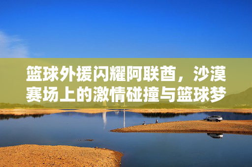 篮球外援闪耀阿联酋，沙漠赛场上的激情碰撞与篮球梦想