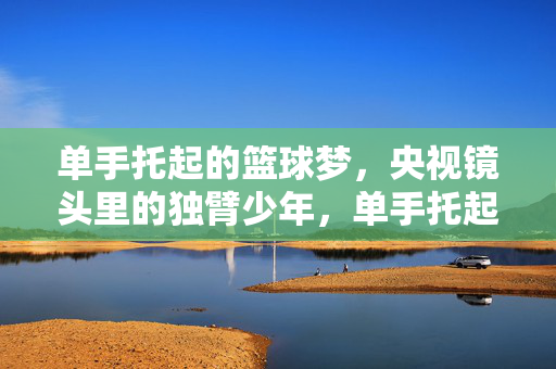 单手托起的篮球梦，央视镜头里的独臂少年，单手托起的篮球梦，央视镜头里的独臂少年