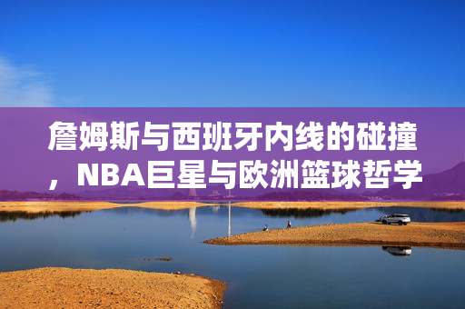 詹姆斯与西班牙内线的碰撞,NBA巨星与欧洲篮球哲学的交汇