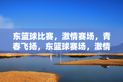 东篮球比赛，激情赛场，青春飞扬，东篮球赛场，激情点燃青春