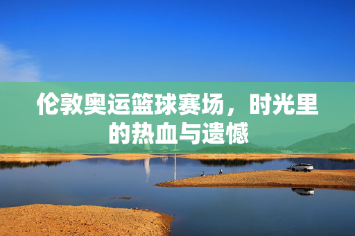 伦敦奥运篮球赛场，时光里的热血与遗憾