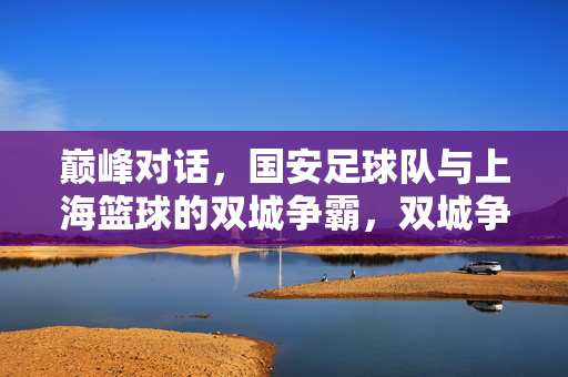 巅峰对话，国安足球队与上海篮球的双城争霸，双城争霸，国安足球与上海篮球的巅峰对话