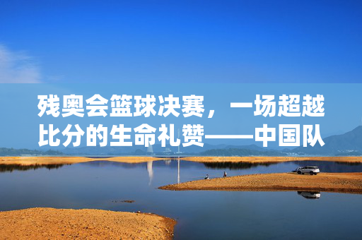 残奥会篮球决赛，一场超越比分的生命礼赞——中国队78-77绝杀巴西队夺冠，超越比分的生命礼赞，中国残奥男篮绝杀巴西夺冠