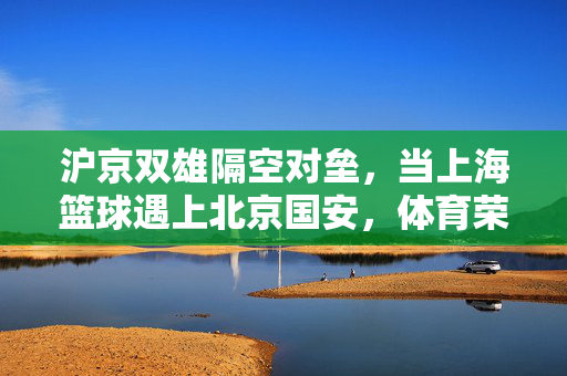 沪京双雄隔空对垒，当上海篮球遇上北京国安，体育荣耀的两种答案，沪京双雄对垒，体育荣耀的两种答卷
