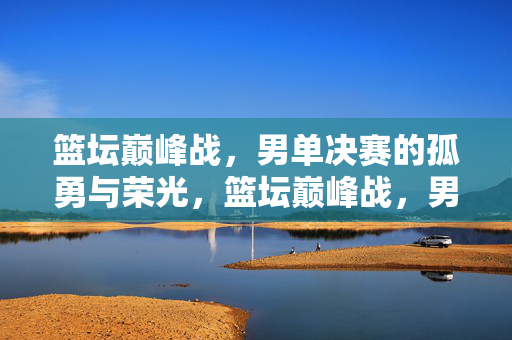 篮坛巅峰战，男单决赛的孤勇与荣光，篮坛巅峰战，男单决赛的孤勇荣光