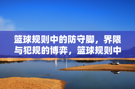 篮球规则中的防守脚,界限与犯规的博弈,篮球规则中防守脚的界限与犯规博弈