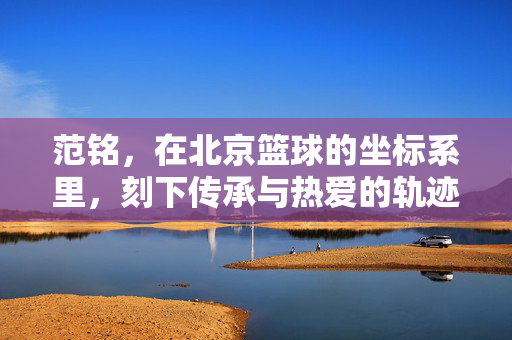 范铭，在北京篮球的坐标系里，刻下传承与热爱的轨迹，范铭，北京篮球的传承与热爱轨迹