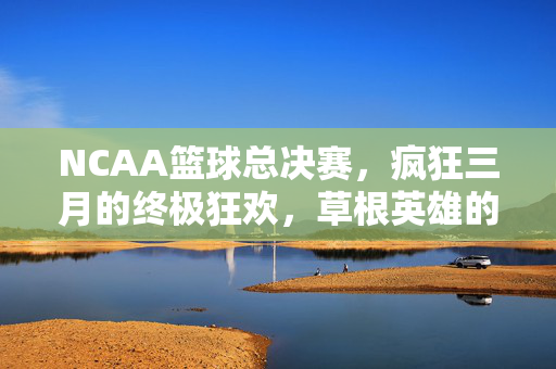 NCAA篮球总决赛,疯狂三月的终极狂欢,草根英雄的加冕时刻,疯狂三月终极狂欢,草根英雄的加冕时刻