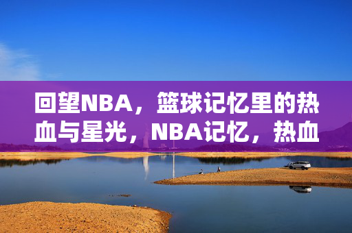 回望NBA,篮球记忆里的热血与星光,NBA记忆,热血与星光