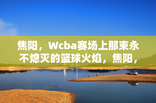 焦阳,Wcba赛场上那束永不熄灭的篮球火焰,焦阳,WCBA赛场永不熄灭的篮球火焰