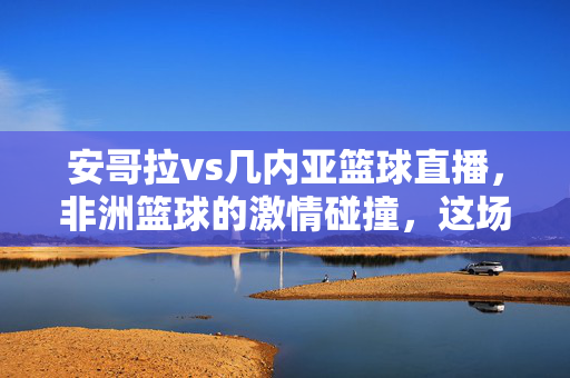 安哥拉vs几内亚篮球直播，非洲篮球的激情碰撞，这场对决不容错过，安哥拉vs几内亚，非洲篮球激情碰撞，直播对决不容错过