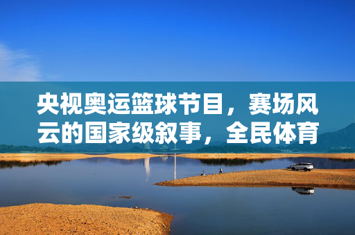 央视奥运篮球节目，赛场风云的国家级叙事，全民体育激情的燃情出口，央视奥运篮球，赛场风云的国家级叙事与全民燃情出口