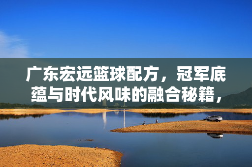 广东宏远篮球配方，冠军底蕴与时代风味的融合秘籍，广东宏远，冠军底蕴与时代风味的篮球融合秘籍