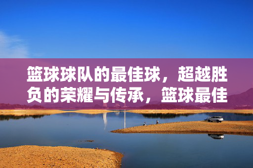 篮球球队的最佳球，超越胜负的荣耀与传承，篮球最佳球，超越胜负的荣耀传承