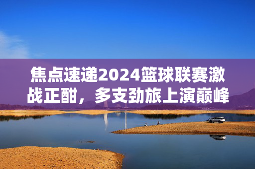 焦点速递2024篮球联赛激战正酣，多支劲旅上演巅峰对决，新星闪耀引爆赛场热潮，2024篮球联赛激战正酣 劲旅新星闪耀引爆热潮