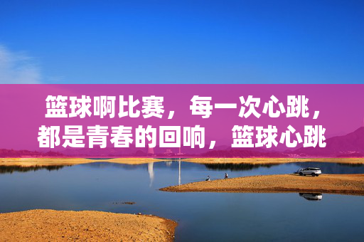 篮球啊比赛，每一次心跳，都是青春的回响，篮球心跳，青春回响