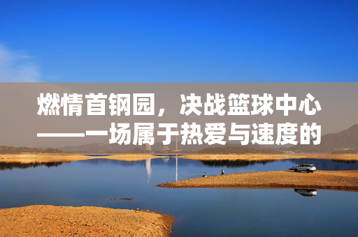 燃情首钢园，决战篮球中心——一场属于热爱与速度的巅峰对决