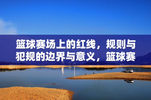 篮球赛场上的红线，规则与犯规的边界与意义，篮球赛场上的红线，规则与犯规的边界与意义