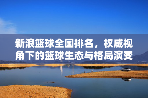 新浪篮球全国排名，权威视角下的篮球生态与格局演变，新浪篮球全国排名，权威视角下的篮球生态与格局演变