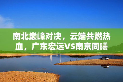 南北巅峰对决，云端共燃热血，广东宏远VS南京同曦直播篮球盛宴邀您锁定！南北巅峰对决，广东宏远VS南京同曦直播篮球盛宴