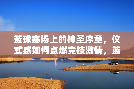 篮球赛场上的神圣序章，仪式感如何点燃竞技激情，篮球赛场仪式感，神圣序章点燃竞技激情