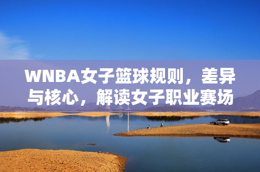 WNBA女子篮球规则，差异与核心，解读女子职业赛场的技术与公平，WNBA规则差异与技术公平，女子职业赛场核心解读