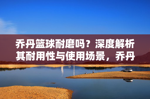 乔丹篮球耐磨吗?深度解析其耐用性与使用场景,乔丹篮球耐磨性深度解析,耐用性与使用场景