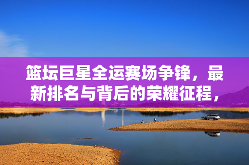 篮坛巨星全运赛场争锋，最新排名与背后的荣耀征程，篮坛巨星全运赛场争锋，最新排名与荣耀征程