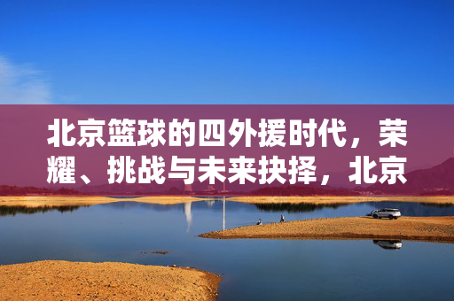 北京篮球的四外援时代，荣耀、挑战与未来抉择，北京篮球四外援时代，荣耀、挑战与未来抉择