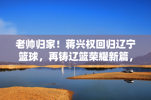老帅归家！蒋兴权回归辽宁篮球，再铸辽篮荣耀新篇，老帅归家！蒋兴权回归辽篮再铸荣耀