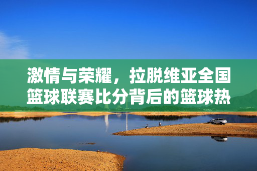 激情与荣耀，拉脱维亚全国篮球联赛比分背后的篮球热土，拉脱维亚全国篮球联赛，激情荣耀铸就的篮球热土