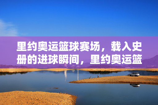 里约奥运篮球赛场，载入史册的进球瞬间，里约奥运篮球赛场，载入史册的进球瞬间