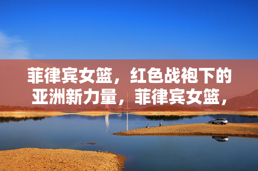 菲律宾女篮，红色战袍下的亚洲新力量，菲律宾女篮，红色战袍下的亚洲新力量