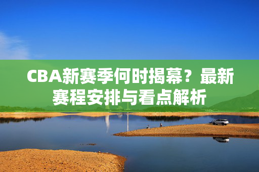 CBA新赛季何时揭幕？最新赛程安排与看点解析