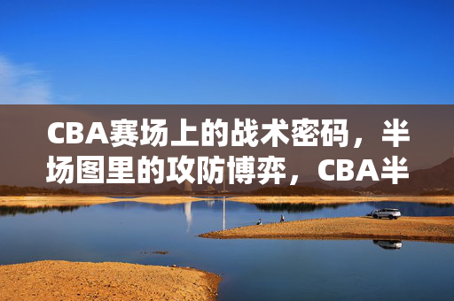 CBA赛场上的战术密码，半场图里的攻防博弈，CBA半场图，战术密码与攻防博弈
