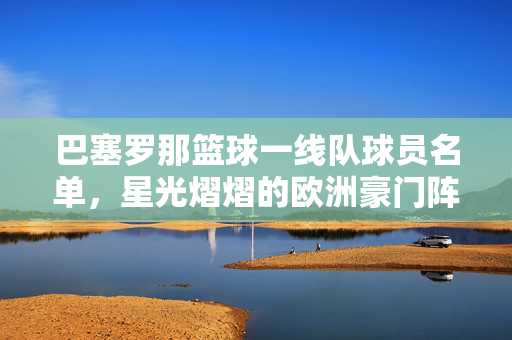 巴塞罗那篮球一线队球员名单，星光熠熠的欧洲豪门阵容，巴塞罗那篮球一线队，星光熠熠的欧洲豪门阵容