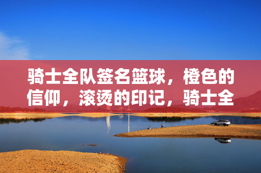 骑士全队签名篮球，橙色的信仰，滚烫的印记，骑士全队签名篮球，橙色的信仰滚烫印记