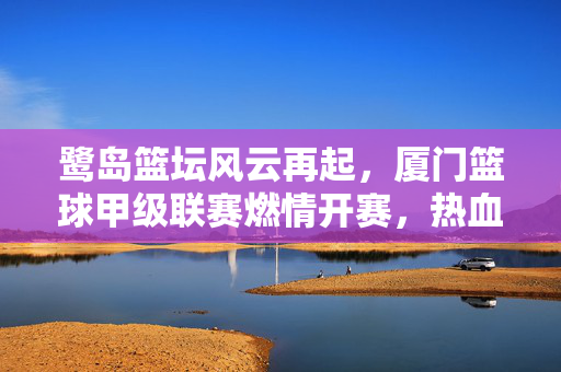 鹭岛篮坛风云再起，厦门篮球甲级联赛燃情开赛，热血青春谁与争锋？鹭岛篮坛风云再起！厦门篮球甲级联赛燃情开赛，热血青春谁与争锋？