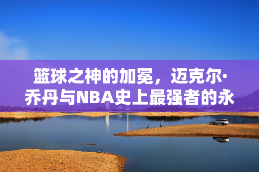 篮球之神的加冕，迈克尔·乔丹与NBA史上最强者的永恒传奇，乔丹，篮球之神的永恒加冕与NBA最强传奇