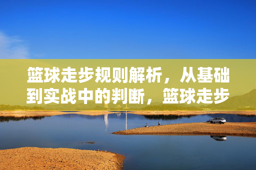 篮球走步规则解析，从基础到实战中的判断，篮球走步规则全解析，从基础认知到实战精准判断