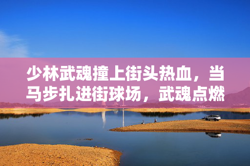 少林武魂撞上街头热血，当马步扎进街球场，武魂点燃篮球梦，少林武魂撞街球，马步扎出篮球梦